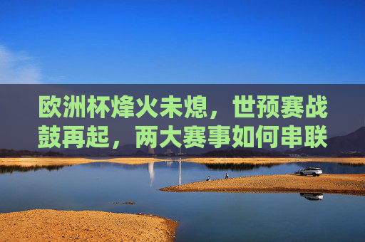 欧洲杯烽火未熄，世预赛战鼓再起，两大赛事如何串联球迷激情？双赛连燃，欧洲杯世预赛串联球迷激情