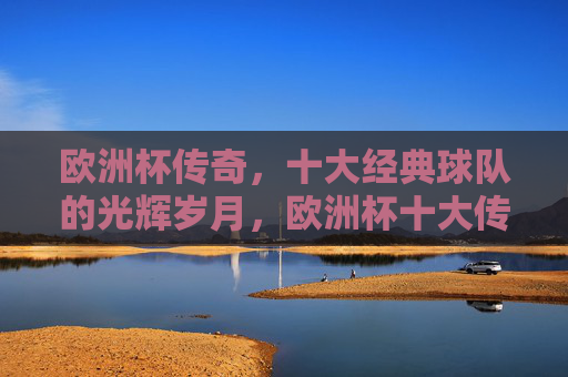 欧洲杯传奇，十大经典球队的光辉岁月，欧洲杯十大传奇球队的光辉岁月