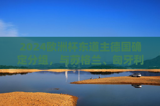 2024欧洲杯东道主德国确定分组，与苏格兰、匈牙利、瑞士同组A组，2024欧洲杯分组，东道主德国与苏格兰、匈牙利、瑞士同组A组