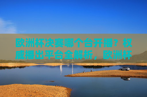 欧洲杯决赛哪个台开播?权威播出平台全解析,欧洲杯决赛权威播出平台全解析