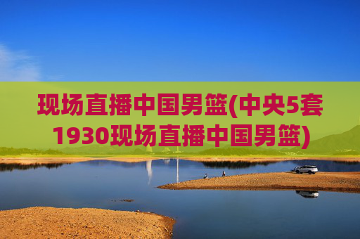 现场直播中国男篮(中央5套1930现场直播中国男篮)