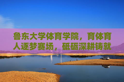 鲁东大学体育学院，育体育人逐梦赛场，砥砺深耕铸就辉煌，鲁东大学体育学院，育体育人逐梦赛场，砥砺深耕铸就辉煌
