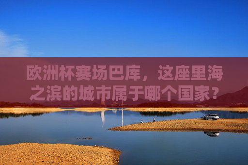 欧洲杯赛场巴库，这座里海之滨的城市属于哪个国家？欧洲杯赛场巴库属于哪个国家？