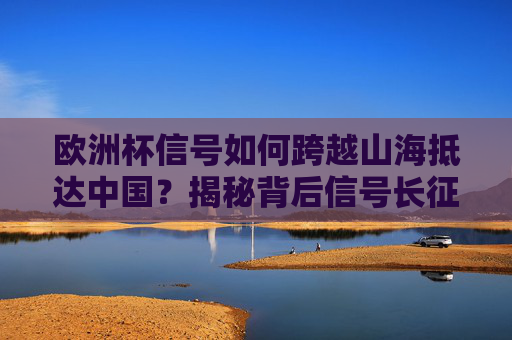 欧洲杯信号如何跨越山海抵达中国?揭秘背后信号长征路,揭秘欧洲杯信号跨越山海的长征路