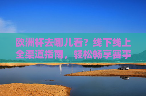 欧洲杯去哪儿看?线下线上全渠道指南,轻松畅享赛事激情!欧洲杯全渠道观看指南,线上线下轻松畅享赛事激情