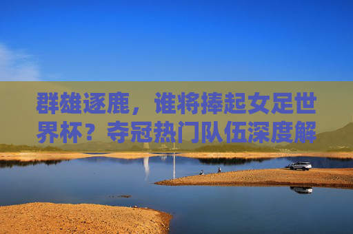 群雄逐鹿，谁将捧起女足世界杯？夺冠热门队伍深度解析，女足世界杯群雄逐鹿，夺冠热门深度解析