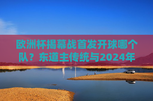 欧洲杯揭幕战首发开球哪个队？东道主传统与2024年德国队解析，2024欧洲杯揭幕战，东道主德国首发开球与传统解析