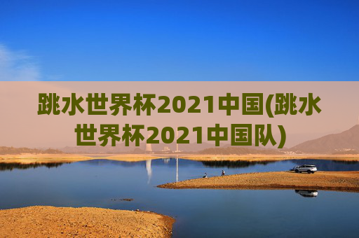 跳水世界杯2021中国(跳水世界杯2021中国队)
