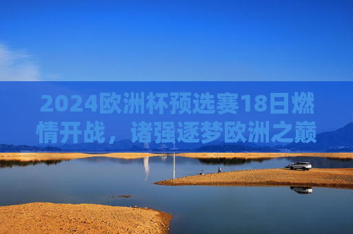 2024欧洲杯预选赛18日燃情开战，诸强逐梦欧洲之巅，2024欧洲杯预选赛燃情开战 诸强逐梦欧洲之巅