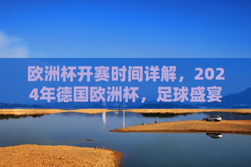 欧洲杯开赛时间详解，2024年德国欧洲杯，足球盛宴即将启幕，2024德国欧洲杯开赛时间详解，足球盛宴即将启幕