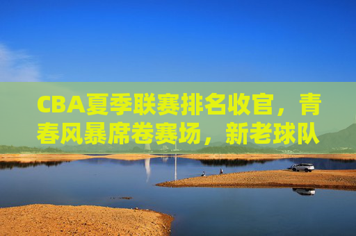 CBA夏季联赛排名收官，青春风暴席卷赛场，新老球队各有收获，CBA夏季联赛收官，青春风暴劲吹，新老球队各有收获