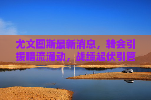 尤文图斯最新消息,转会引援暗流涌动,战绩起伏引管理层复兴计划提速,尤文图斯转会暗流涌动,战绩起伏致复兴计划提速