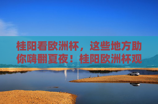 桂阳看欧洲杯,这些地方助你嗨翻夏夜!桂阳欧洲杯观赛地,嗨翻夏夜!