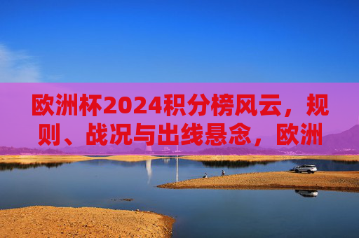 欧洲杯2024积分榜风云，规则、战况与出线悬念，欧洲杯2024积分榜风云，规则、战况与出线悬念
