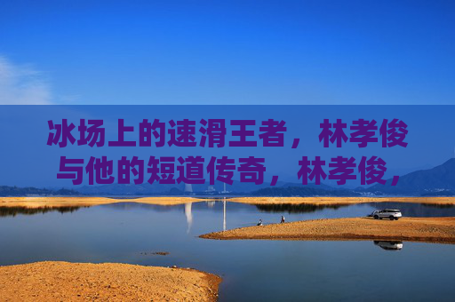 冰场上的速滑王者,林孝俊与他的短道传奇,林孝俊,冰场速滑王者与短道传奇
