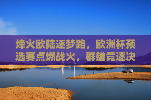 烽火欧陆逐梦路,欧洲杯预选赛点燃战火,群雄竞逐决赛圈门票,烽火欧陆预选赛,群雄逐梦竞决赛门票