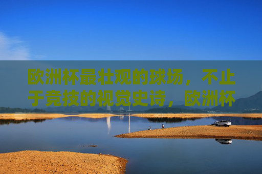 欧洲杯最壮观的球场，不止于竞技的视觉史诗，欧洲杯视觉史诗，最壮观球场不止于竞技