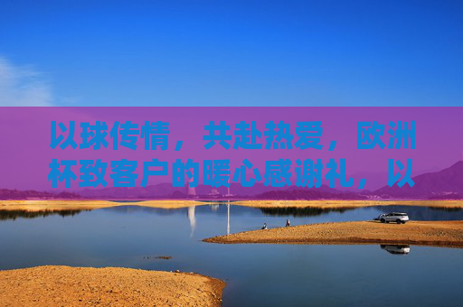 以球传情,共赴热爱,欧洲杯致客户的暖心感谢礼,以球传情,共赴热爱,欧洲杯致客户的暖心感谢礼