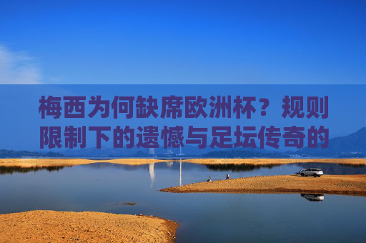 梅西为何缺席欧洲杯?规则限制下的遗憾与足坛传奇的坚守,梅西缺席欧洲杯,规则限制下的遗憾与传奇坚守