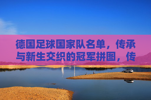 德国足球国家队名单，传承与新生交织的冠军拼图，传承新生交织，德国队冠军拼图