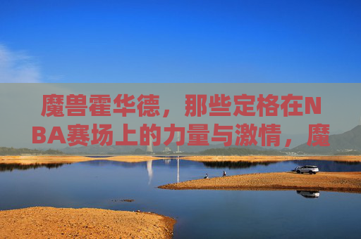 魔兽霍华德,那些定格在NBA赛场上的力量与激情,魔兽霍华德,NBA赛场力量与激情的定格