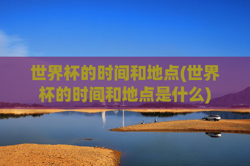 世界杯的时间和地点(世界杯的时间和地点是什么)