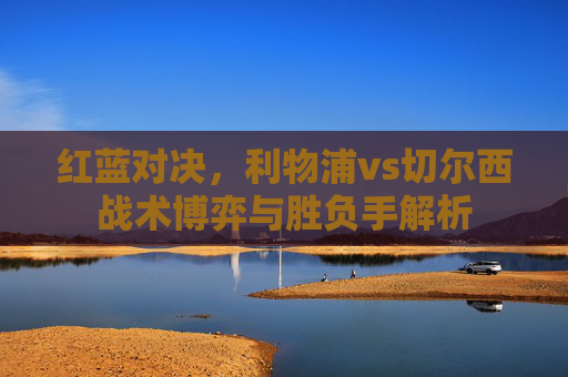 红蓝对决,利物浦vs切尔西战术博弈与胜负手解析