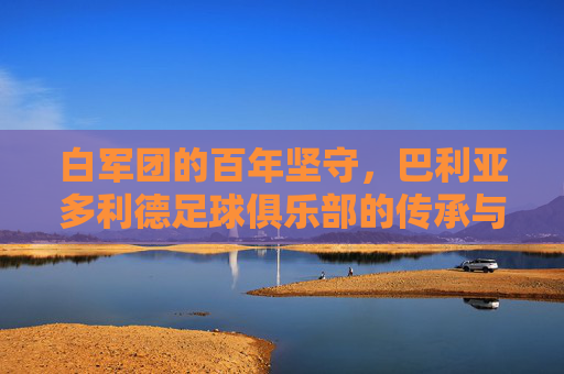白军团的百年坚守，巴利亚多利德足球俱乐部的传承与激情，白军团百年坚守，巴利亚多利德的传承与激情