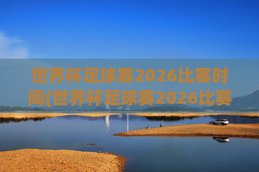 世界杯足球赛2026比赛时间(世界杯足球赛2026比赛时间表)2026世界杯足球赛比赛时间表