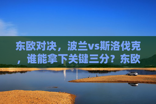 东欧对决，波兰vs斯洛伐克，谁能拿下关键三分？东欧对决，波兰vs斯洛伐克关键三分之战