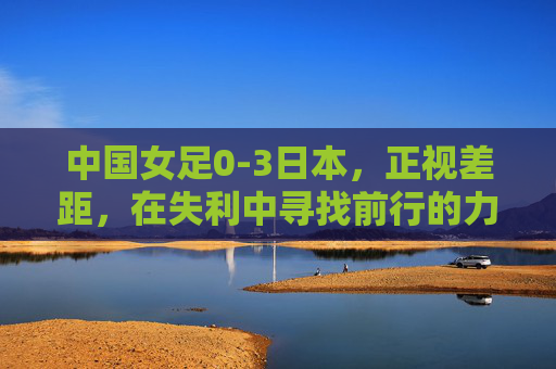 中国女足0-3日本，正视差距，在失利中寻找前行的力量，0-3负日本，中国女足正视差距，在失利中汲取前行力量