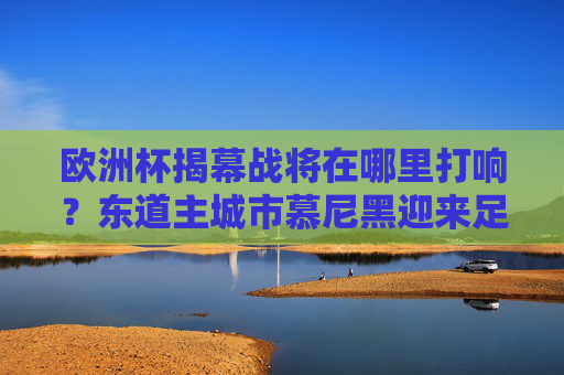欧洲杯揭幕战将在哪里打响？东道主城市慕尼黑迎来足球盛宴，欧洲杯揭幕战将在慕尼黑打响 东道主迎来足球盛宴