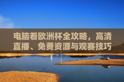 电脑看欧洲杯全攻略，高清直播、免费资源与观赛技巧，电脑看欧洲杯全攻略，高清直播、免费资源与观赛技巧