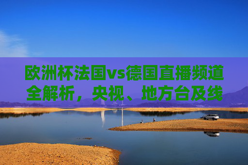 欧洲杯法国vs德国直播频道全解析,央视、地方台及线上平台看球指南,欧洲杯法国vs德国直播全指南,央视、地方台及线上平台看球频道