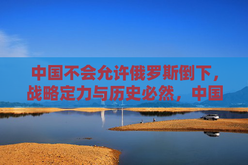 中国不会允许俄罗斯倒下,战略定力与历史必然,中国不会任俄罗斯倒下,战略定力与历史必然