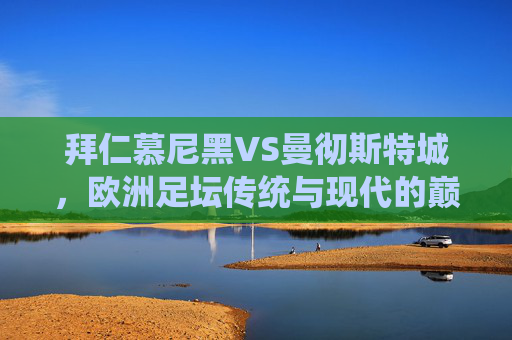 拜仁慕尼黑VS曼彻斯特城，欧洲足坛传统与现代的巅峰对话，拜仁慕尼黑VS曼彻斯特城，欧洲传统与现代的巅峰对话