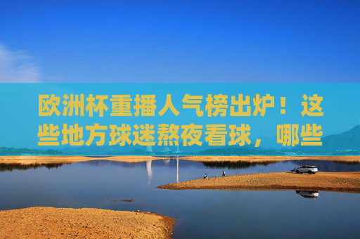 欧洲杯重播人气榜出炉!这些地方球迷熬夜看球,哪些平台成流量担当?欧洲杯重播人气榜,熬夜看球热力图与平台流量担当