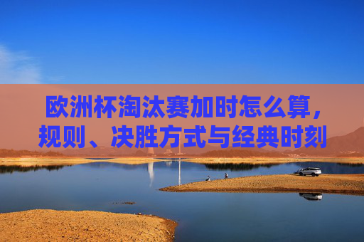 欧洲杯淘汰赛加时怎么算,规则、决胜方式与经典时刻,欧洲杯淘汰赛加时规则、决胜方式与经典时刻