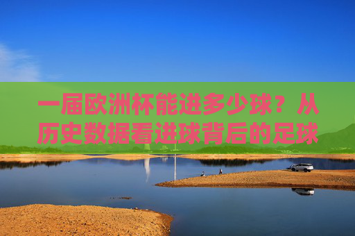 一届欧洲杯能进多少球?从历史数据看进球背后的足球变迁,从进球数看欧洲杯,历史数据里的足球变迁