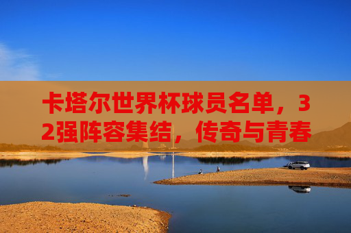卡塔尔世界杯球员名单，32强阵容集结，传奇与青春的足球盛宴，卡塔尔世界杯32强阵容集结，传奇与青春的足球盛宴