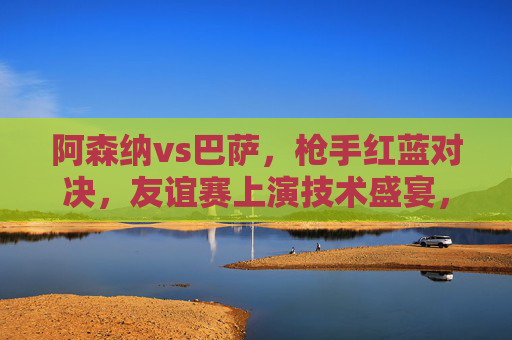 阿森纳vs巴萨,枪手红蓝对决,友谊赛上演技术盛宴,阿森纳vs巴萨,枪手红蓝友谊赛技术盛宴