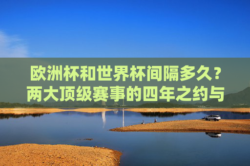欧洲杯和世界杯间隔多久?两大顶级赛事的四年之约与交替节奏,欧洲杯与世界杯,四年之约与交替节奏