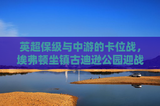 英超保级与中游的卡位战,埃弗顿坐镇古迪逊公园迎战水晶宫,英超保级与中游卡位战,埃弗顿坐镇古迪逊公园迎战水晶宫