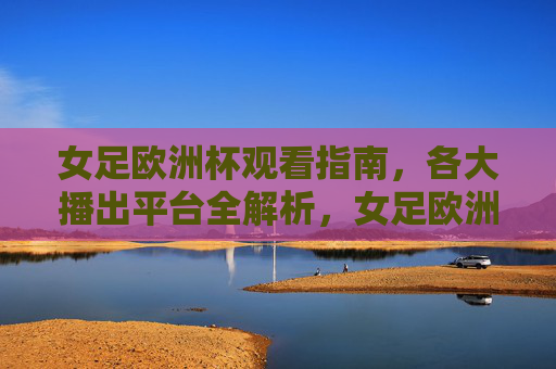 女足欧洲杯观看指南,各大播出平台全解析,女足欧洲杯观看指南,各大播出平台全解析