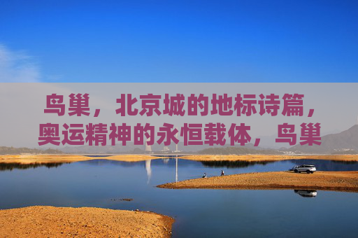 鸟巢,北京城的地标诗篇,奥运精神的永恒载体,鸟巢,北京城永恒的奥运地标诗篇