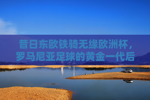 昔日东欧铁骑无缘欧洲杯,罗马尼亚足球的黄金一代后,谁来续写传奇?