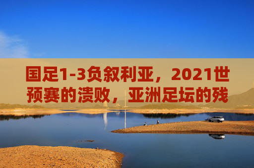 国足1-3负叙利亚,2021世预赛的溃败,亚洲足坛的残酷镜像,国足1-3叙利亚溃败,2021世预赛映照亚洲足坛残酷镜像