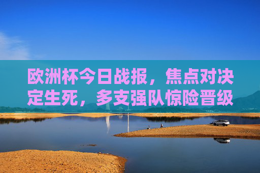 欧洲杯今日战报，焦点对决定生死，多支强队惊险晋级，明日淘汰赛席位将揭晓，欧洲杯今日焦点生死战，多强惊险晋级，淘汰赛席位明日揭晓