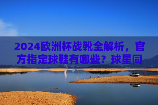 2024欧洲杯战靴全解析,官方指定球鞋有哪些?球星同款怎么选?2024欧洲杯战靴全解析,官方指定与球星同款指南