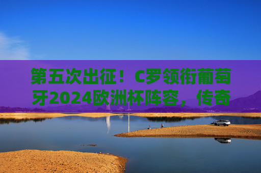 第五次出征！C罗领衔葡萄牙2024欧洲杯阵容，传奇不老，剑指冠军，C罗第五次出征葡萄牙2024欧洲杯 传奇不老剑指冠军